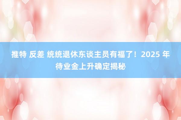 推特 反差 统统退休东谈主员有福了！2025 年待业金上升确定揭秘