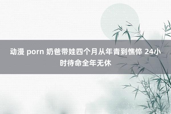 动漫 porn 奶爸带娃四个月从年青到憔悴 24小时待命全年无休