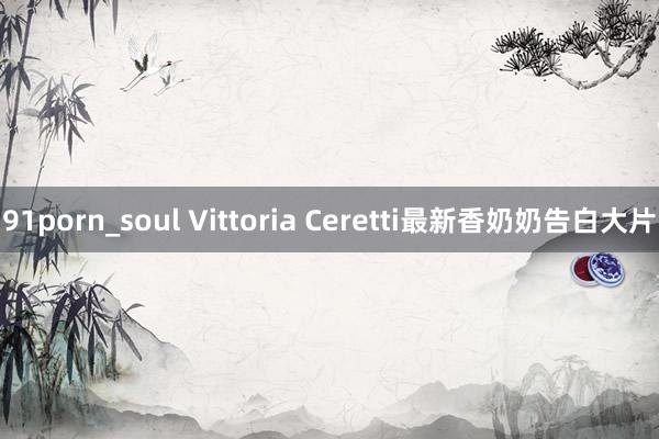 91porn_soul Vittoria Ceretti最新香奶奶告白大片