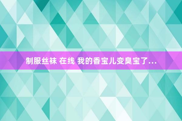 制服丝袜 在线 我的香宝儿变臭宝了…