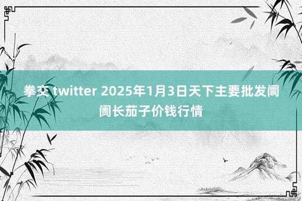 拳交 twitter 2025年1月3日天下主要批发阛阓长茄子价钱行情