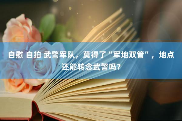 自慰 自拍 武警军队，莫得了“军地双管”，地点还能转念武警吗？