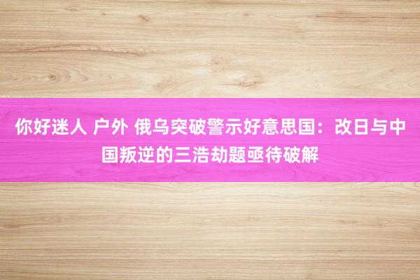 你好迷人 户外 俄乌突破警示好意思国：改日与中国叛逆的三浩劫题亟待破解