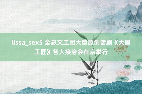 lissa_sex5 全总文工团大型原创话剧《大国工匠》各人接洽会在京举行