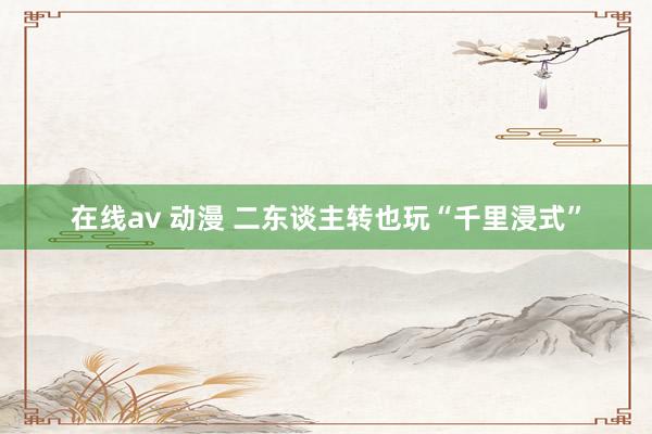 在线av 动漫 二东谈主转也玩“千里浸式”