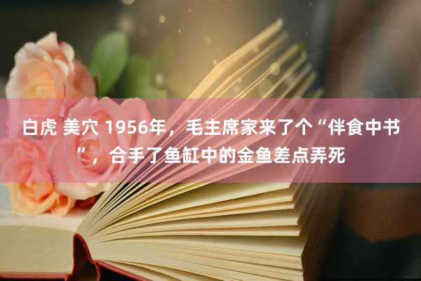 白虎 美穴 1956年，毛主席家来了个“伴食中书”，合手了鱼缸中的金鱼差点弄死