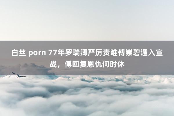 白丝 porn 77年罗瑞卿严厉责难傅崇碧遁入宣战，傅回复恩仇何时休