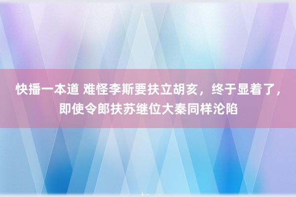 快播一本道 难怪李斯要扶立胡亥，终于显着了，即使令郎扶苏继位大秦同样沦陷