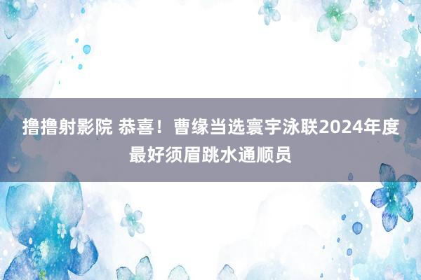 撸撸射影院 恭喜！曹缘当选寰宇泳联2024年度最好须眉跳水通顺员