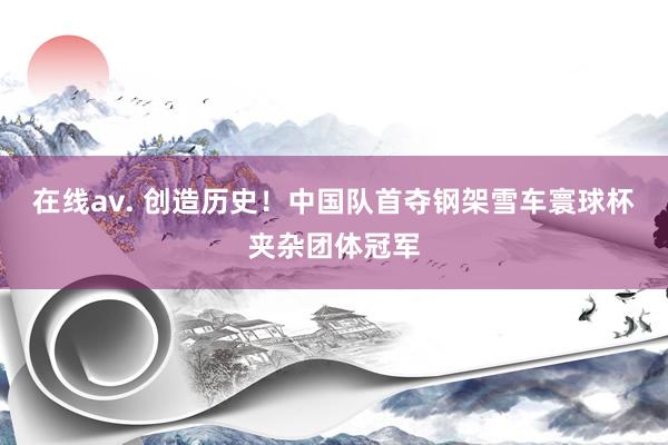 在线av. 创造历史！中国队首夺钢架雪车寰球杯夹杂团体冠军