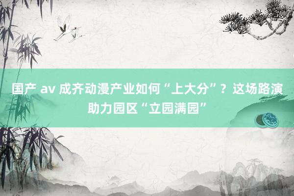 国产 av 成齐动漫产业如何“上大分”？这场路演助力园区“立园满园”