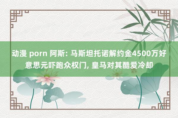 动漫 porn 阿斯: 马斯坦托诺解约金4500万好意思元吓跑众权门， 皇马对其酷爱冷却