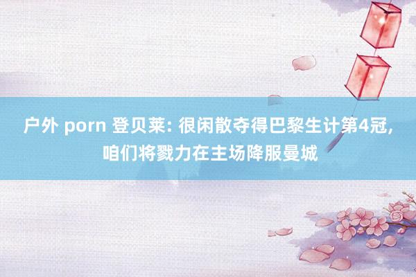 户外 porn 登贝莱: 很闲散夺得巴黎生计第4冠， 咱们将戮力在主场降服曼城