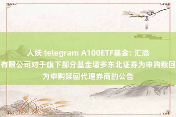 人妖 telegram A100ETF基金: 汇添富基金措置股份有限公司对于旗下部分基金增多东北证券为申购赎回代理券商的公告