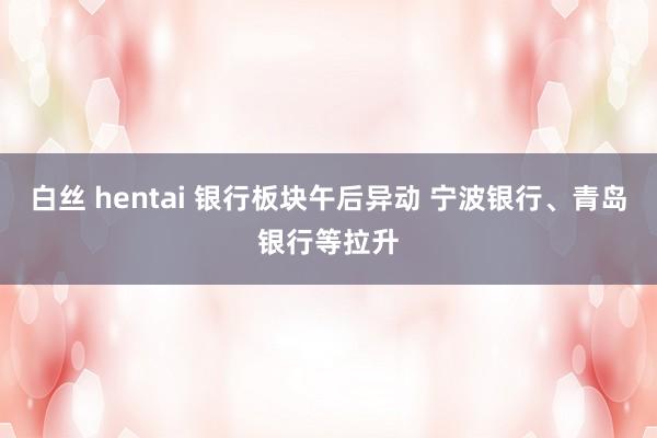 白丝 hentai 银行板块午后异动 宁波银行、青岛银行等拉升