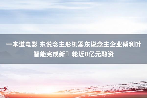 一本道电影 东说念主形机器东说念主企业傅利叶智能完成新⼀轮近8亿元融资