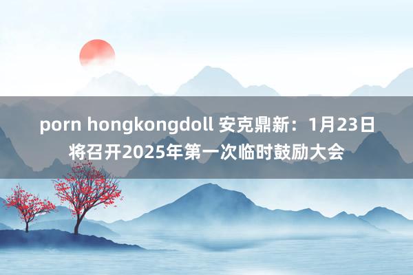 porn hongkongdoll 安克鼎新：1月23日将召开2025年第一次临时鼓励大会