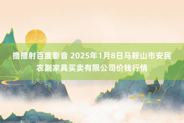 撸撸射百度影音 2025年1月8日马鞍山市安民农副家具买卖有限公司价钱行情