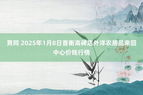 男同 2025年1月8日首衡高碑店外洋农居品来回中心价钱行情