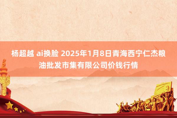 杨超越 ai换脸 2025年1月8日青海西宁仁杰粮油批发市集有限公司价钱行情