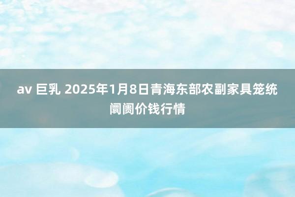 av 巨乳 2025年1月8日青海东部农副家具笼统阛阓价钱行情