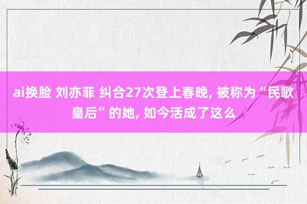 ai换脸 刘亦菲 纠合27次登上春晚， 被称为“民歌皇后”的她， 如今活成了这么