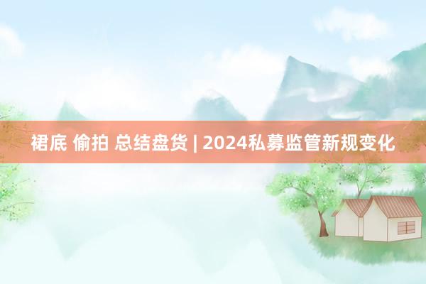 裙底 偷拍 总结盘货 | 2024私募监管新规变化