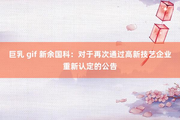 巨乳 gif 新余国科：对于再次通过高新技艺企业重新认定的公告