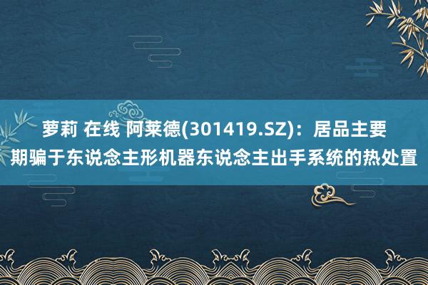 萝莉 在线 阿莱德(301419.SZ)：居品主要期骗于东说念主形机器东说念主出手系统的热处置