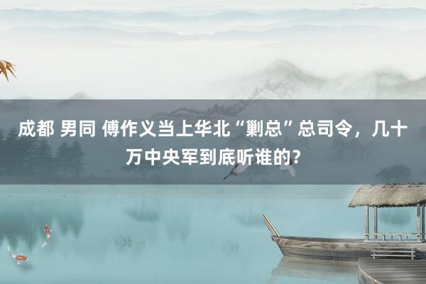 成都 男同 傅作义当上华北“剿总”总司令，几十万中央军到底听谁的？