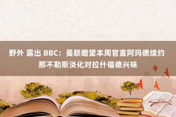 野外 露出 BBC：曼联瞻望本周官宣阿玛德续约 那不勒斯淡化对拉什福德兴味