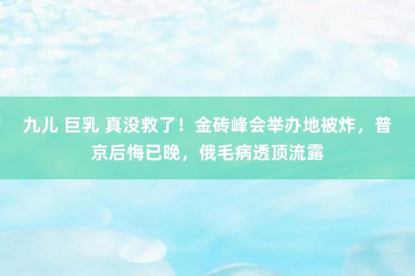 九儿 巨乳 真没救了！金砖峰会举办地被炸，普京后悔已晚，俄毛病透顶流露