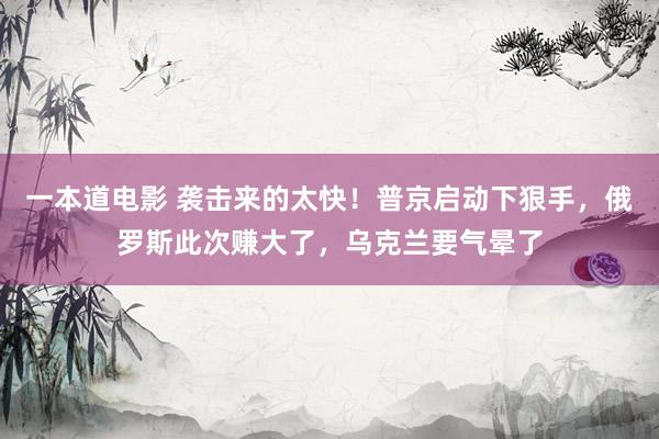 一本道电影 袭击来的太快！普京启动下狠手，俄罗斯此次赚大了，乌克兰要气晕了