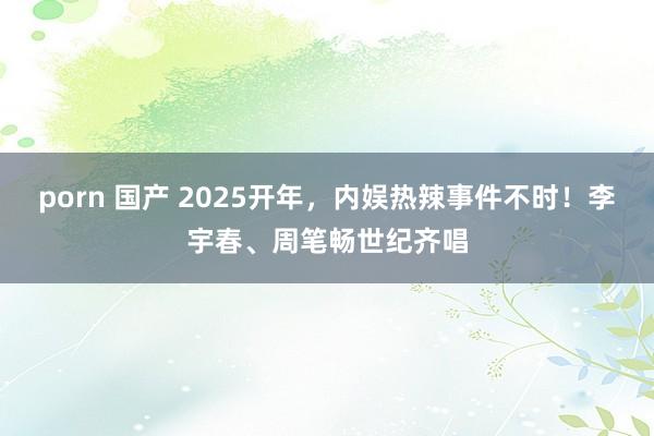 porn 国产 2025开年，内娱热辣事件不时！李宇春、周笔畅世纪齐唱