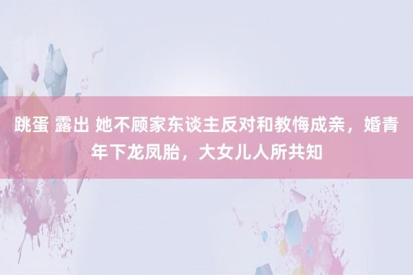 跳蛋 露出 她不顾家东谈主反对和教悔成亲，婚青年下龙凤胎，大女儿人所共知