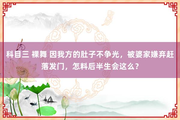 科目三 裸舞 因我方的肚子不争光，被婆家嫌弃赶落发门，怎料后半生会这么？