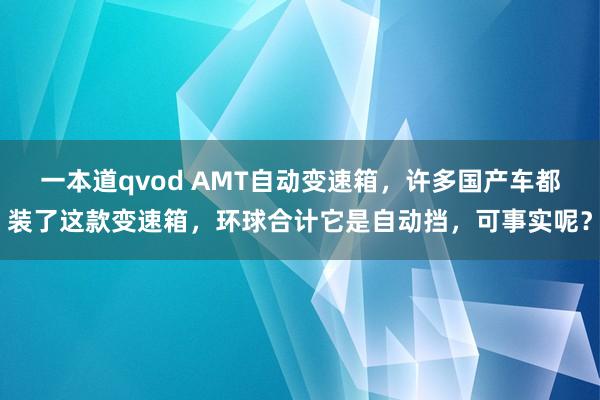 一本道qvod AMT自动变速箱，许多国产车都装了这款变速箱，环球合计它是自动挡，可事实呢？