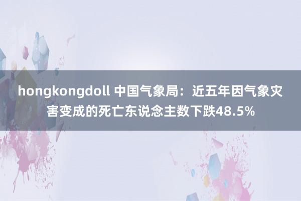 hongkongdoll 中国气象局：近五年因气象灾害变成的死亡东说念主数下跌48.5%