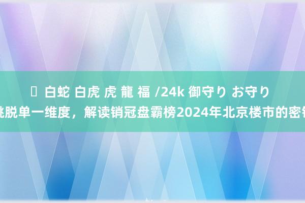 ✨白蛇 白虎 虎 龍 福 /24k 御守り お守り 跳脱单一维度，解读销冠盘霸榜2024年北京楼市的密钥