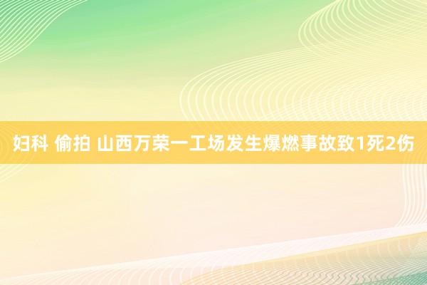 妇科 偷拍 山西万荣一工场发生爆燃事故致1死2伤