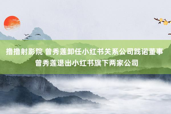 撸撸射影院 曾秀莲卸任小红书关系公司践诺董事  曾秀莲退出小红书旗下两家公司