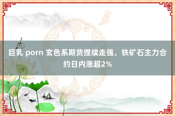 巨乳 porn 玄色系期货捏续走强，铁矿石主力合约日内涨超2%