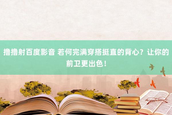 撸撸射百度影音 若何完满穿搭挺直的背心？让你的前卫更出色！