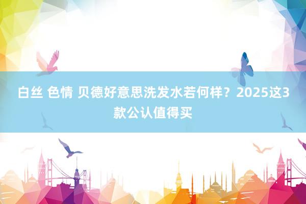 白丝 色情 贝德好意思洗发水若何样？2025这3款公认值得买