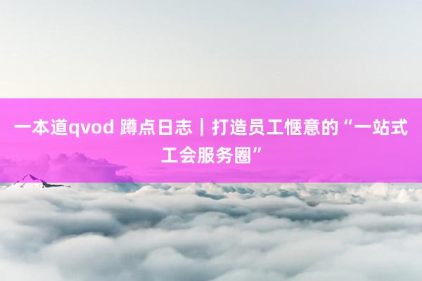 一本道qvod 蹲点日志｜打造员工惬意的“一站式工会服务圈”