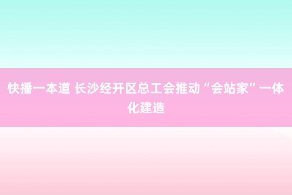 快播一本道 长沙经开区总工会推动“会站家”一体化建造