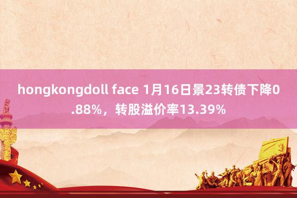 hongkongdoll face 1月16日景23转债下降0.88%，转股溢价率13.39%