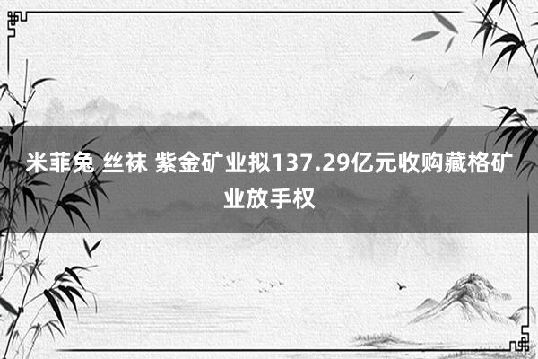 米菲兔 丝袜 紫金矿业拟137.29亿元收购藏格矿业放手权