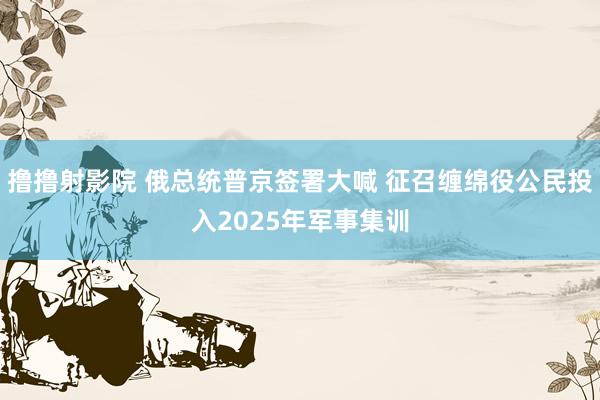 撸撸射影院 俄总统普京签署大喊 征召缠绵役公民投入2025年军事集训