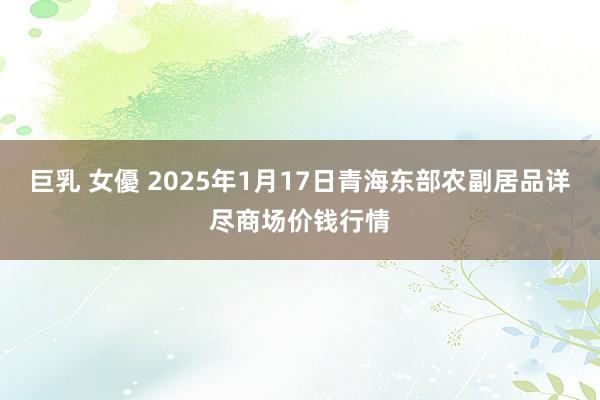 巨乳 女優 2025年1月17日青海东部农副居品详尽商场价钱行情